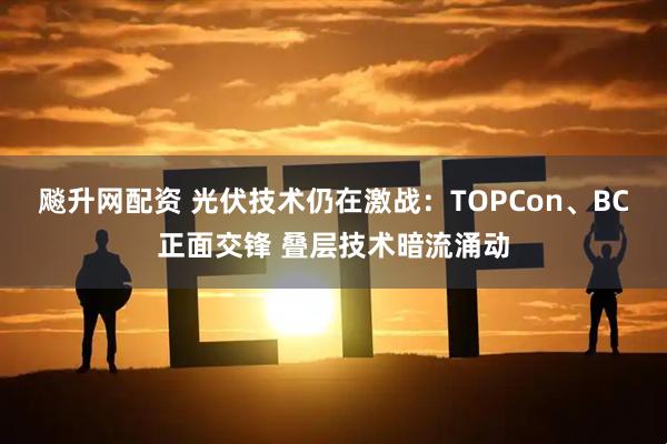 飚升网配资 光伏技术仍在激战：TOPCon、BC正面交锋 叠层技术暗流涌动