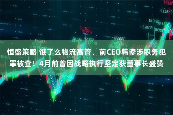 恒盛策略 饿了么物流高管、前CEO韩鎏涉职务犯罪被查！4月前曾因战略执行坚定获董事长盛赞