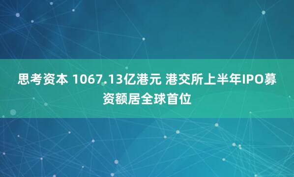 思考资本 1067.13亿港元 港交所上半年IPO募资额居全球首位