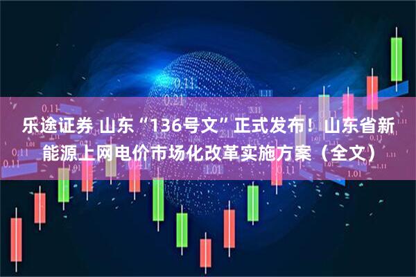 乐途证券 山东“136号文”正式发布！山东省新能源上网电价市场化改革实施方案（全文）