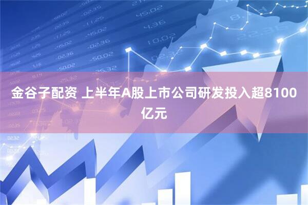 金谷子配资 上半年A股上市公司研发投入超8100亿元