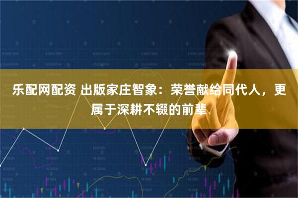 乐配网配资 出版家庄智象：荣誉献给同代人，更属于深耕不辍的前辈