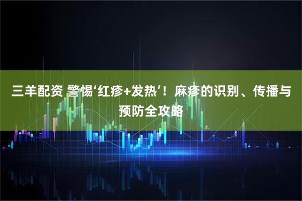 三羊配资 警惕‘红疹+发热’！麻疹的识别、传播与预防全攻略